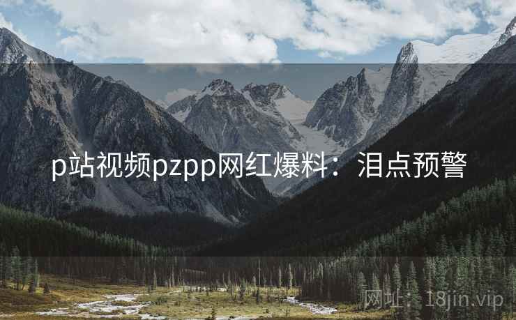 p站视频pzpp网红爆料:泪点预警 p站视频pzpp网红爆料:泪点预警