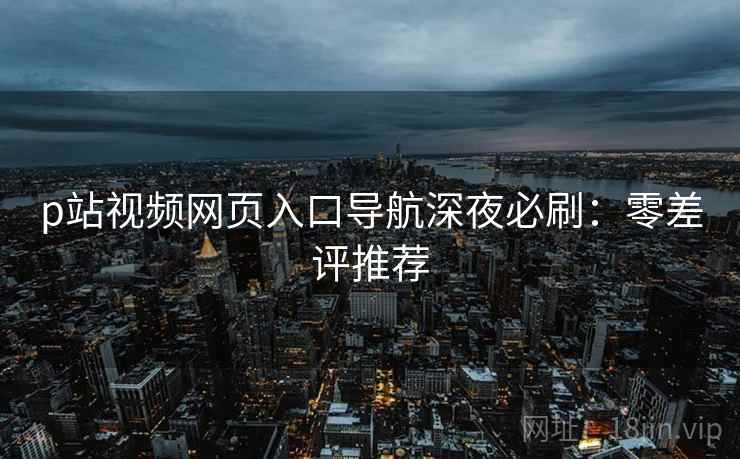 p站视频网页入口导航深夜必刷：零差评推荐