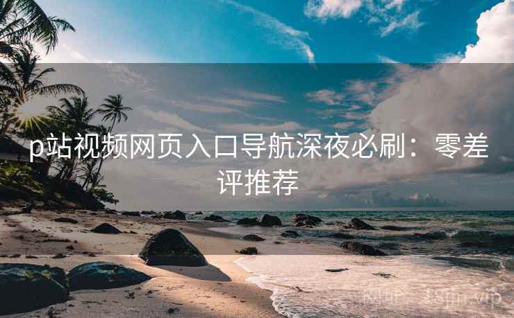 p站视频网页入口导航深夜必刷：零差评推荐