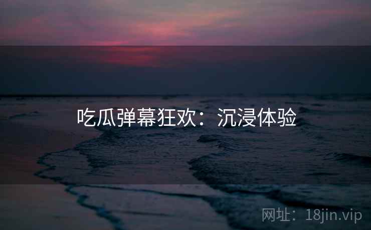 吃瓜弹幕狂欢：沉浸体验