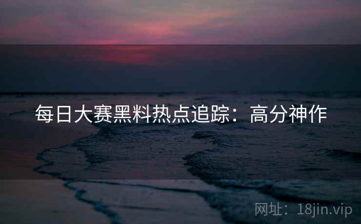 每日大赛黑料热点追踪：高分神作