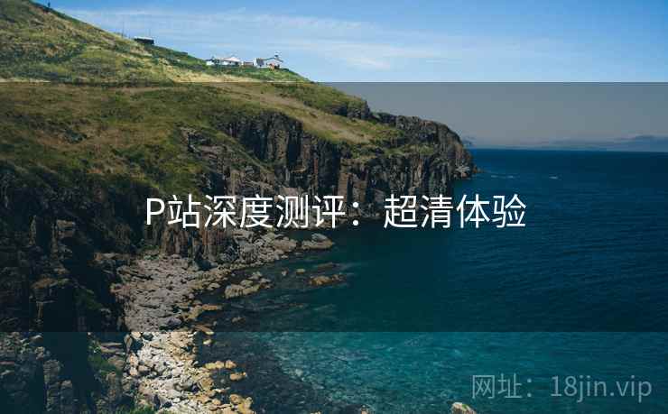 P站深度测评:超清体验 P站深度测评:超清体验