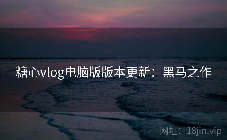 糖心vlog电脑版版本更新：黑马之作